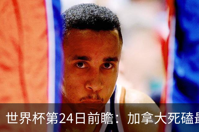 世界杯第24日前瞻：加拿大死磕最大苦主 姆巴佩冲击里程碑